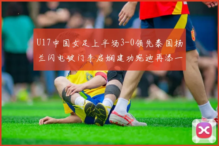 U17中国女足上半场3-0领先泰国杨兰闪电破门李启娴建功宛迪再添一分