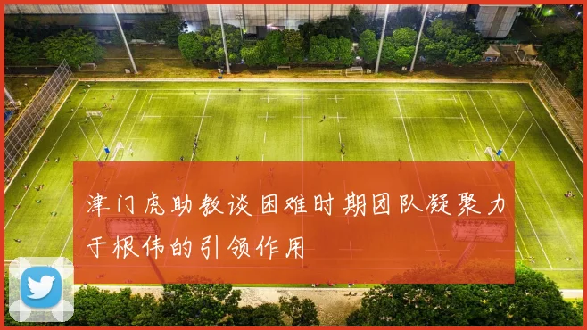 津门虎助教谈困难时期团队凝聚力于根伟的引领作用
