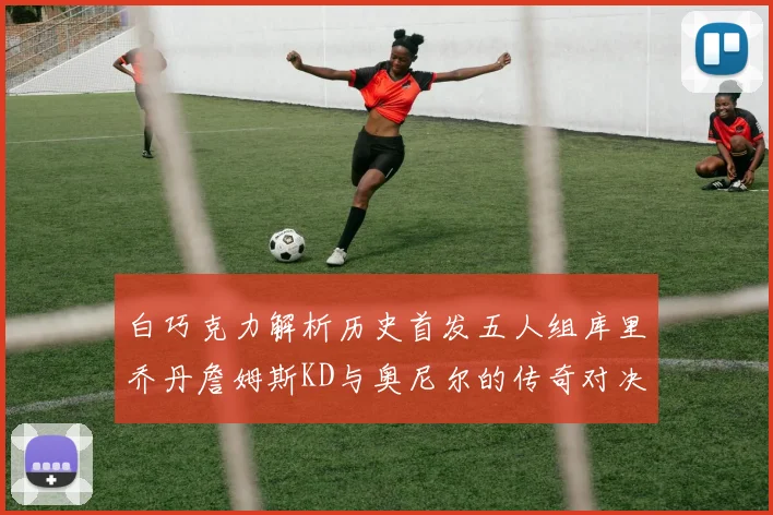 白巧克力解析历史首发五人组库里乔丹詹姆斯KD与奥尼尔的传奇对决与影响