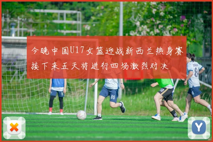 今晚中国U17女篮迎战新西兰热身赛接下来五天将进行四场激烈对决