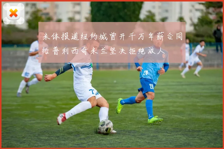 米体报道纽约城曾开千万年薪合同给普利西奇米兰坚决拒绝放人