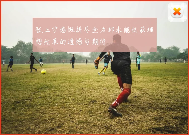 张玉宁感慨拼尽全力却未能收获理想结果的遗憾与期待