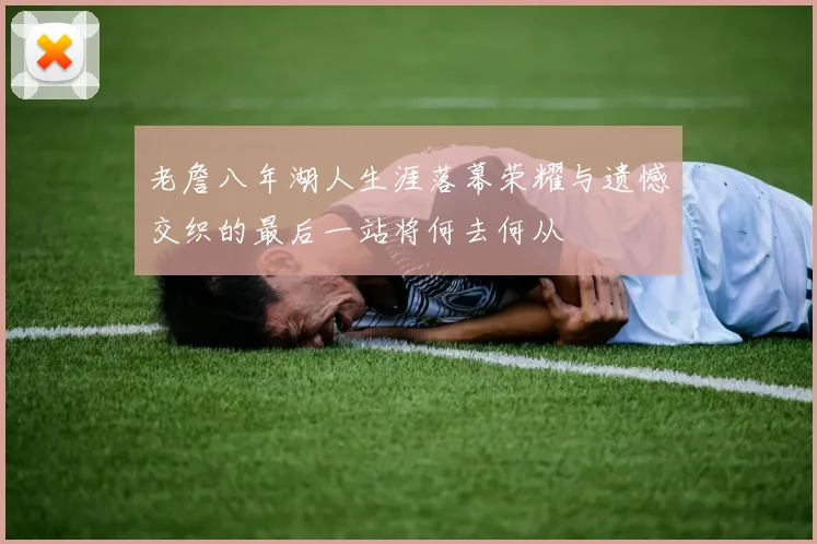 老詹八年湖人生涯落幕荣耀与遗憾交织的最后一站将何去何从