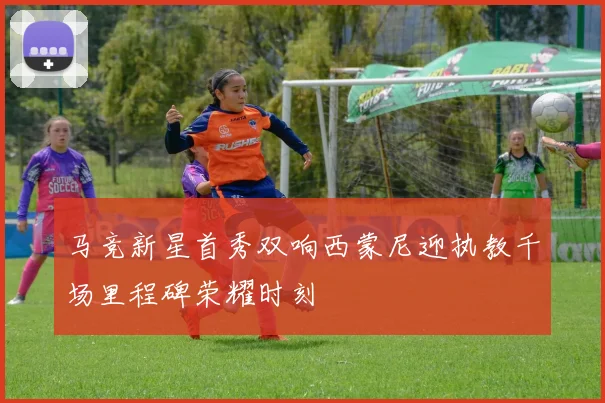 马竞新星首秀双响西蒙尼迎执教千场里程碑荣耀时刻