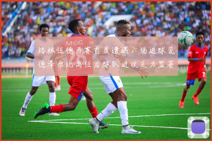 格林伍德马赛首度遭遇六场进球荒德泽尔比离任后球队进攻乏力显著