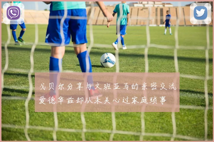 戈贝尔分享与文班亚马的亲密交流爱德华兹却从未关心过家庭琐事