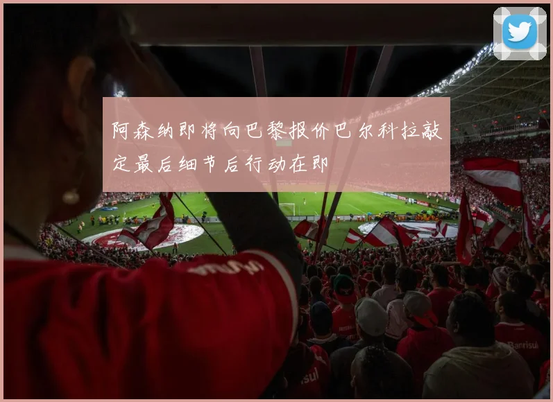 阿森纳即将向巴黎报价巴尔科拉敲定最后细节后行动在即