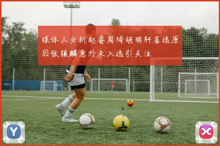 媒体人分析赵睿周琦胡明轩落选原因张镇麟意外未入选引关注