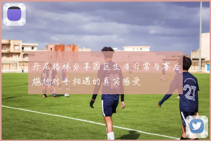丹尼格林分享园区生活日常与赛后尴尬对手相遇的真实感受