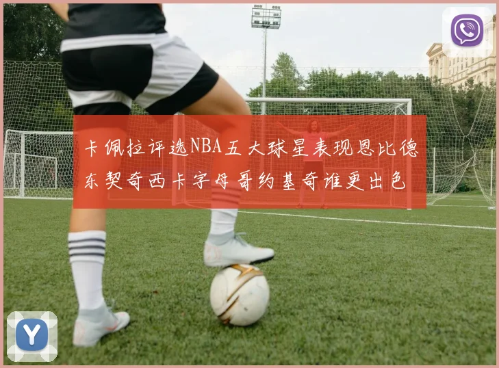 卡佩拉评选NBA五大球星表现恩比德东契奇西卡字母哥约基奇谁更出色