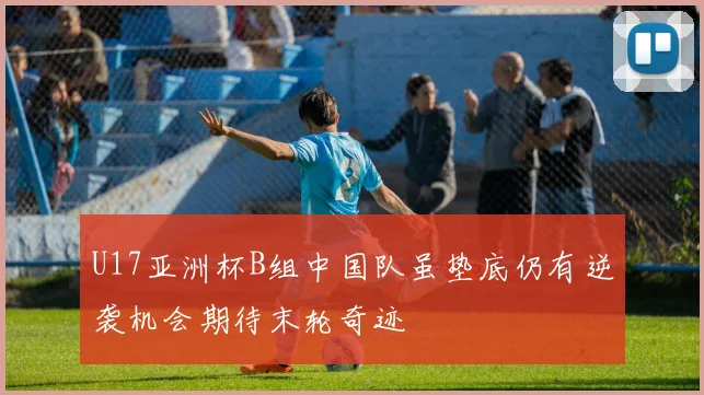 U17亚洲杯B组中国队虽垫底仍有逆袭机会期待末轮奇迹